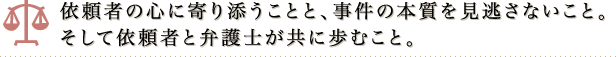 依頼者の心に寄り添うことと、事件の本質を見逃さないこと。そして依頼者と弁護士が共に歩むこと。
