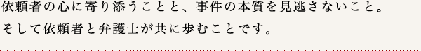 依頼者の心に寄り添うことと、事件の本質を見逃さないこと。そして依頼者と弁護士が共に歩むことです。